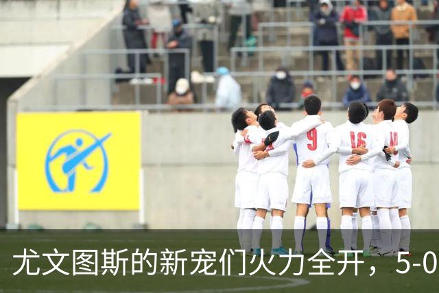 尤文图斯的新宠们火力全开，5-0狂胜奈梅亨嗨翻全场！
